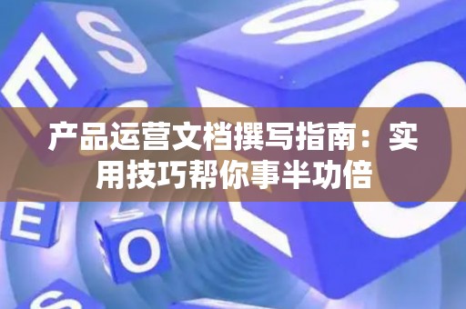 产品运营文档撰写指南：实用技巧帮你事半功倍