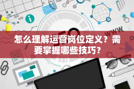 怎么理解运营岗位定义？需要掌握哪些技巧？