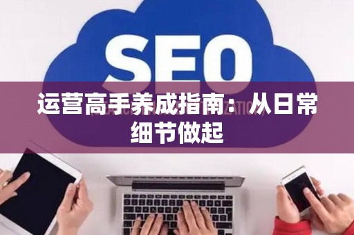 运营高手养成指南：从日常细节做起